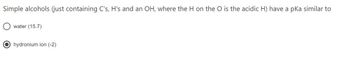 Simple alcohols (just containing C's, H's and an OH, where the H on the O is the acidic H) have a pKa similar to
water (15.7)
hydronium ion (-2)