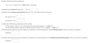 Consider the family of functions defined by:
f(x) = 13x² + cos(kx) for k>0 Note: Note k is lowercase
(a) Determine the second-derivative of f.
f"(x) =
(b) Determine the minimum and maximum value of f"(x). Your answer will be in terms of k.
Min value of f"(x):
Max value of f"(x):
(c) Determine if the following statements are true or false.
(i) The maximum value of f"(x) will be positive for any positive value of k. ---Select--- ✓
(ii) There exists a positive value of k so that the minimum value of f"(x) is negative. --Select---
(d) Use the results of parts (b) and (c) to determine conditions on k so that the graph of f has no inflection points. Write your result as an inequality.
Inequality:
(e) Use the result of parts (b) and (c) to determine conditions on k so that the graph of f has infinitely many inflection points. Write your result as an inequality.
Inequality:
