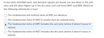 **Understanding Barnacle Niches in the Intertidal Zone**

In the rocky intertidal zone, two barnacle species are found: one lower in the wet zone and the other higher in the dry zone. For simplicity, let's call these species WET and DRY. Consider the following statement to gain insight into their ecological niches:

**Which of the following statements is true?**

- The fundamental and realized niche of DRY are identical.
- The fundamental niche of WET is smaller than its realized niche.
- **The fundamental niche of DRY includes the wet zone (where it doesn't occur in nature).** (This is the correct statement, indicated by the filled circle.)
- The fundamental niche of WET includes the dry zone (where it doesn't occur in nature).

**Explanation:**

- **Fundamental niche**: The potential living spaces a species could occupy without competition.
- **Realized niche**: The actual space a species occupies, restricted by competition and other factors.
  
Understanding these concepts helps explain species distribution and environmental adaptations.