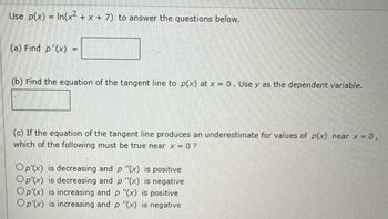 Use p(x) = In(x² + x + 7) to answer the questions below.
(a) Find p'(x)
-
(b) Find the equation of the tangent line to p(x) at x = 0. Use y as the dependent variable.
(c) If the equation of the tangent line produces an underestimate for values of p(x) near x = 0,
which of the following must be true near x=0?
Op'(x) is decreasing and p "(x) is positive
Op'(x) is decreasing and p "(x) is negative
Op'(x) is increasing and p "(x) is positive
Op'(x) is increasing and p "(x) is negative