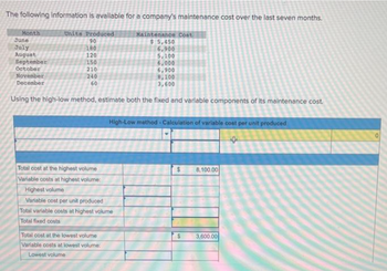 The following information is available for a company's maintenance cost over the last seven months.
Units Produced
90
180
Month
June
July
August
September
October
November
December
Using the high-low method, estimate both the fixed and variable components of its maintenance cost.
120
150
210
240
60
Maintenance Cost
$5,450
6,900
5,100
6,000
6,900
Total cost at the highest volume
Variable costs at highest volume:
Highest volume
Variable cost per unit produced
Total variable costs at highest volume
Total fixed costs
Total cost at the lowest volume
Variable costs at lowest volume:
Lowest volume
8,100
3,600
High-Low method - Calculation of variable cost per unit produced
$
8,100.00
3,600.00
0