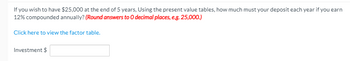 If you wish to have $25,000 at the end of 5 years, Using the present value tables, how much must your deposit each year if you earn
12% compounded annually? (Round answers to O decimal places, e.g. 25,000.)
Click here to view the factor table.
Investment $