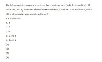 The following pictures represent mixtures that contain A atoms (red), B atoms (blue), AB
molecules, and B₂ molecules. Given the reaction below, if mixture 1 is at equilibrium, which
of the other mixtures are also at equilibrium?
A+B₁₂ AB+B
a. 2
2
b. 3
c. 4
d. 2 and 4
e. 3 and 4
(1)
(2)
(3)
(4)
