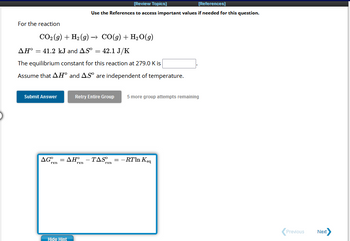 For the reaction
CO₂(g) + H₂(g) → CO(g) + H₂O(g)
41.2 kJ and AS⁰ = 42.1 J/K
AH° =
The equilibrium constant for this reaction at 279.0 K is
Assume that AHⓇ and AS are independent of temperature.
Submit Answer
AG°
rxn
[Review Topics]
[References]
Use the References to access important values if needed for this question.
=
Hide Hint
Retry Entire Group 5 more group attempts remaining
ΔΗ° - TAS
rxn
rxn
= -RTln Keq
Previous Next>