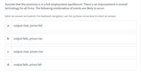 Assume that the economy is in a full employment equilibrium. There is an improvement in overall
technology for all firms. The following combination of events are likely to occur
Select an answer and submit. For keyboard navigation, use the up/down arrow keys to select an answer.
output rises, prices fall
b
output falls, prices rise .
output rises, prices rise
d
output falls, prices fall
