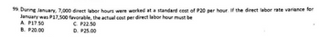 99. During January, 7,000 direct labor hours were worked at a standard cost of P20 per hour. If the direct labor rate variance for
January was P17,500 favorable, the actual cost per direct labor hour must be
A. P17.50
B. P20.00
C. P22.50
D. P25.00