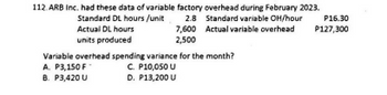 112. ARB Inc. had these data of variable factory overhead during February 2023.
Standard DL hours /unit
2.8
Actual DL hours
7,600
units produced
2,500
Standard variable OH/hour P16.30
Actual variable overhead
P127,300
Variable overhead spending variance for the month?
A. P3,150 F
C. P10,050 U
B. P3,420 U
D. P13,200 U