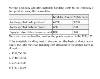 Merone Company allocates materials handling costs to the company's
two products using the below data:
Modular Homes Prefab Barns
Total expected units produced
Total expected material moves
6,200
9,200
620
220
320
Expected direct labor-hours per unit 820
The total materials handling cost for the year is expected to be $321,120.
If the materials handling cost is allocated on the basis of direct labor-
hours, the total materials handling cost allocated to the prefab barns is
closest to:
a. $156,855.00
b. $118,366.98
c. $220,770.00
d. $117,760.00