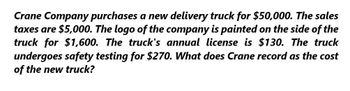 Crane Company purchases a new delivery truck for $50,000. The sales
taxes are $5,000. The logo of the company is painted on the side of the
truck for $1,600. The truck's annual license is $130. The truck
undergoes safety testing for $270. What does Crane record as the cost
of the new truck?