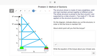 Problem 3: Method of Sections
The structure shown is made of many weightless, solid
and rigid members pinned together at different joints.
The whole structure is pinned to the floor at point I and
supported by a roller at point J. Two loads (F = 1N) are
applied on the structure at points A and B.
T
A
1F
1L
On the diagram, indicate where you cut the structure, in
1F
C
order to find the force in member GH.
1L
About which point will you find the torque?
(D
E
1L
Write the equation of the torque about your chosen axis.
3L
