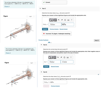 The rod has a diameter of 40 mm. It is subjected to the
force system F = 1300 N, Fy = 600 N, F₂ = 900 N.
(Figure 1)
Figure
F.
Figure
300 mm
F.
100 N-m
300 mm
100 mm
100 N-m
F₂
B
=
The rod has a diameter of 40 mm. It is subjected to the
force system F 1300 N, Fy 600 N, F₂ = 900 N.
(Figure 1)
-
100 mm
<
B
1 of 1
Xx
O
1 of 1
Correct
Part C
Determine the shear stress (TB) xz that acts at point B.
Express your answer to three significant figures and include the appropriate units.
(TB) xz:
Submit
Provide Feedback
Part A
=
OB
X Incorrect; Try Again; 4 attempts remaining
Submit
Part B
O
μĂ
Value
Submit
Previous Answers Request Answer
Determine the normal stress that acts at point B.
Express your answer to three significant figures and include the appropriate units. Enter negative value in
the case of compression and positive value in the case of tension.
O
μA
Value
MPa
Request Answer
0 MPa
www.
Previous Answers
Units
?
****
Determine the shear stress (TB) xy that acts at point B.
Express your answer to three significant figures and include the appropriate units.
(TB)xy
?
Next >
<