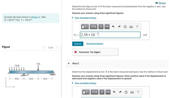 Consider the beam shown in (Eigure 1). Take
E=29(10³) ksi, I = 120 in
Figure
2k/m
-10 ft
-10 f
10k
10 ft
1 of 1
Review
Determine the slope at end A of the beam measured counterclockwise from the negative z axis. Use
the method of virtual work.
Express your answer using three significant figures.
▸ View Available Hint(s)
15.ΑΣΦ. 11 Ivec
A-2.58 10-2
Submit Previous Answers
X Incorrect: Try Again
Part C
?
195] ΑΣΦ. 11 vec
Determine the displacement at end A of the beam measured downward. Use the method of virtual work.
Express your answer using three significant figures. Enter positive value if the displacement is
downward and negative value if the displacement is upward.
▸ View Available Hint(s)
rad
?