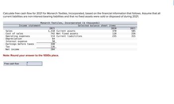 Calculate free cash flow for 2021 for Monarch Textiles, Incorporated, based on the financial information that follows. Assume that all
current liabilities are non-interest-bearing liabilities and that no fixed assets were sold or disposed of during 2021.
Sales
Cost of sales
Operating expenses
Depreciation
Income statement
Interest expense
Earnings before taxes
Tax
Net income
Monarch Textiles, Incorporated ($ thousands)
Free cash flow
2021
1,310 Current assets
742 Net fixed assets
114 Current liabilities
64
50
340
136
204
Note: Round your answer to the 1000s place.
Selected balance sheet items.
2020
370
128
235
2021
505
256
315