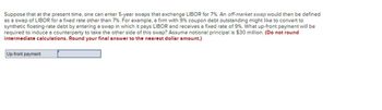 Suppose that at the present time, one can enter 5-year swaps that exchange LIBOR for 7% . An off-market swap would then be defined
as a swap of LIBOR for a fixed rate other than 7% . For example, a firm with 9% coupon debt outstanding might like to convert to
synthetic floating-rate debt by entering a swap in which it pays LIBOR and receives a fixed rate of 9%. What up-front payment will be
required to induce a counterparty to take the other side of this swap? Assume notional principal is $30 million. (Do not round
intermediate calculations. Round your final answer to the nearest dollar amount.)
Up-front payment