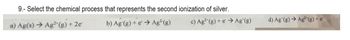 9.- Select the chemical process that represents the second ionization of silver.
a) Ag(s) → Ag²(g) + 2e
b) Ag (g) + e → Ag²(g)
c) Ag2(g) +eAg (g)
d) Ag (g) → Ag (g) + e