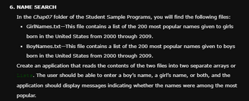 6. NAME SEARCH
In the Chap07 folder of the Student Sample Programs, you will find the following files:
▪ GirlNames.txt-This file contains a list of the 200 most popular names given to girls
born in the United States from 2000 through 2009.
▪ BoyNames.txt-This file contains a list of the 200 most popular names given to boys
born in the United States from 2000 through 2009.
Create an application that reads the contents of the two files into two separate arrays or
Lists. The user should be able to enter a boy's name, a girl's name, or both, and the
application should display messages indicating whether the names were among the most
popular.