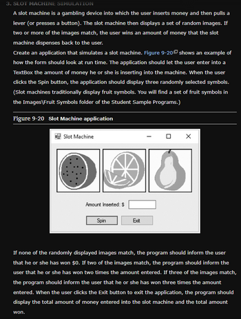 3. SLOT MACHINE SIMULATION
A slot machine is a gambling device into which the user inserts money and then pulls a
lever (or presses a button). The slot machine then displays a set of random images. If
two or more of the images match, the user wins an amount of money that the slot
machine dispenses back to the user.
Create an application that simulates a slot machine. Figure 9-20 shows an example of
how the form should look at run time. The application should let the user enter into a
TextBox the amount of money he or she is inserting into the machine. When the user
clicks the Spin button, the application should display three randomly selected symbols.
(Slot machines traditionally display fruit symbols. You will find a set of fruit symbols in
the Images\Fruit Symbols folder of the Student Sample Programs.)
Figure 9-20 Slot Machine application
Slot Machine
000
Amount Inserted: $
Spin
Exit
X
If none of the randomly displayed images match, the program should inform the user
that he or she has won $0. If two of the images match, the program should inform the
user that he or she has won two times the amount entered. If three of the images match,
the program should inform the user that he or she has won three times the amount
entered. When the user clicks the Exit button to exit the application, the program should
display the total amount of money entered into the slot machine and the total amount
won.