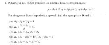 1. (Chapter 3, pp. 65-67) Consider the multiple linear regression model
y = ßo + ß1x1 + ẞ2x2 + ẞ3x3 + ß4×4 + ɛ.
For the general linear hypothesis approach, find the appropriate D and d.
(a) Hoẞ1+2ẞ₂ = 3
B1 + B2
(b) Ho:
= ẞ3
2
(c) Ho B1 B2, B3 = ẞ4
=
(d) Hoẞ12ẞ2 = 4ẞ3, ẞ1 +2ẞ2 = 0
(e) Hoẞ₁ = B₂ = ß3 = ß4