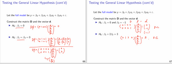 Testing the General Linear Hypothesis (cont'd)
Let the full model be y = ẞ0 + ẞ1×1 + ẞ2x2 + ẞ3x3 + ε.
Construct the matrix D and the vector d.
Hoẞ1 = 0
► Hoẞ1 = ẞ3 = 0
DB = (0100)/
(༠ ༩༠༠)(
DP = (010-1
DA² Coo
000
= 0
DEAO
=
(i)
Testing the General Linear Hypothesis (cont'd)
Let the full model be y = ẞ0 + ẞ1×1 + ẞ2×2 + B3x3 + ε.
Construct the matrix D and the vector d.
► Hoẞ1 = 0 and ẞ3
= −1
D
Hoẞ1+2ẞ2 = 3
0100
·0001
6012
ام
=
Ο
=
d
()
822
(-1)
3
8=1
99
66
67