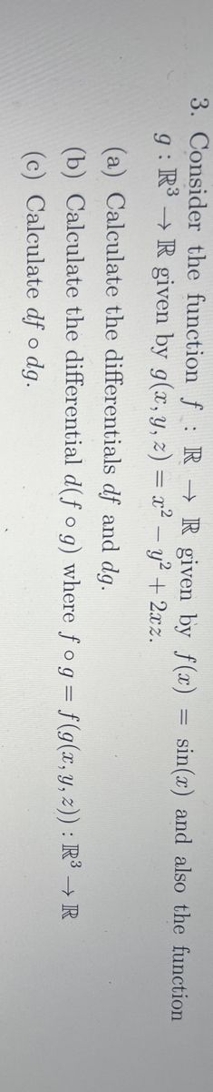 3. Consider the function f: R R given by f(x) = sin(x) and also the function
g: R³ R given by g(x, y, z) = x² - y² + 2xz.
(a) Calculate the differentials df and dg.
(b) Calculate the differential d(fog) where fog = f(g(x, y, z)) : R³ → R
(c) Calculate df o dg.