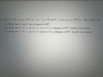 5. Let U = {(u₁, U2, U3) € R³ | U₁ + U2 − u3 = 0} and V = {(V₁, V2, V3) € R³ | v₁ - 3v2 +5v3 = 0}.
(a) Show that U and V are subspaces of R³.
(b) Is the set U UV:= {x|x EU or x E V} a subspace of R³? Justify your answer.
(c) Is the set UnV:= {x|x EU and x E V} a subspace of R³? Justify your answer.