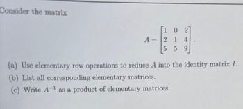 Consider the matrix
[102]
A = 2 1 4
5 5 9
(a) Use elementary row operations to reduce A into the identity matrix I.
(b) List all corresponding elementary matrices.
(c) Write A-¹ as a product of elementary matrices.