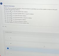 Required information
NOTE: This is a multi-part question. Once an answer is submitted, you will be unable to return to this part.
Consider the following relations:
R = {(a, b) E R2 Ia> b), the greater than relation
R2= ((a, b) E R-laz b), the greater than or equal to relation
R3 = ((a, b) E R2 Ia< b), the less than relation
R4 = ((a, b) E Rlas b), the less than or equal to relation
R5 = ((a, b) E R2la= b), the equal to relation
R6 = ((a, b) E Rla# b), the unequal to relation
%3D
For these relations on the set of real numbers, find
Ro Re.
Multiple Choice
R6
R2
R1
