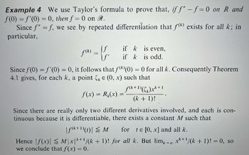 Example 4 We use Taylor's formula to prove that, if f" -f=0 on R and
f(0) = f'(0) = 0, then f = 0 on R.
Since f" = f, we see by repeated differentiation that f(k) exists for all k; in
particular,
f(²)=ff
\ƒ'
is even,
if k
if k is odd.
Since f(0) = f'(0) = 0, it follows that f()(0) = 0 for all k. Consequently Theorem
4.1 gives, for each k, a point k = (0, x) such that
f(x) = R(x) =
Since there are really only two different derivatives involved, and each is con-
tinuous because it is differentiable, there exists a constant M such that
f(k+1)(x+1
(k + 1)!
|f(k+¹)(t)| ≤ M for te [0, x] and all k.
Hence f(x)| ≤ M\x|k+¹/(k + 1)! for all k. But limx→∞ x+¹/(k + 1)! = 0, so
we conclude that f(x) = 0.