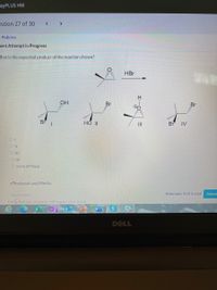 eyPLUS HW
estion 27 of 30
< >
Policies
ent Attempt in Progress
/hat is the expected product of the reaction shown?
HBr
よ”
H.
OH
Br
Br
Br
HOII
II
Br IV
O II
O IV
O none of these
eTextbook and Media
Save for Later
Attempts: 0 of 3 used
Submit
Using multiple attempts will impact your score.
S
W
DELL
