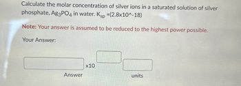 Calculate the molar concentration of silver ions in a saturated solution of silver
phosphate, Ag3PO4 in water. Ksp =(2.8x10^-18)
Note: Your answer is assumed to be reduced to the highest power possible.
Your Answer:
Answer
x10
units