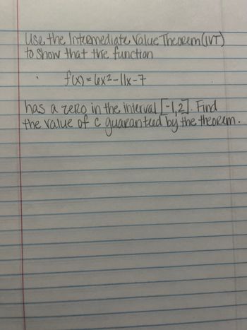 Use the Intermediate Value Theorem (IVT)
to show that the function.
f(x) = (x²-11x-7
has a zero in the interval [-1,2]. Find
the value of c guaranteed by the theorem.