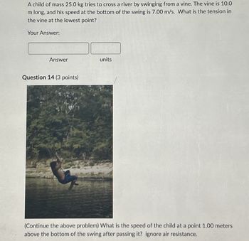 A child of mass 25.0 kg tries to cross a river by swinging from a vine. The vine is 10.0
m long, and his speed at the bottom of the swing is 7.00 m/s. What is the tension in
the vine at the lowest point?
Your Answer:
Answer
Question 14 (3 points)
units
(Continue the above problem) What is the speed of the child at a point 1.00 meters
above the bottom of the swing after passing it? ignore air resistance.