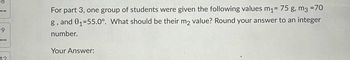 9
For part 3, one group of students were given the following values m₁ = 75 g, m3 =70
g, and 01-55.0°. What should be their m2 value? Round your answer to an integer
number.
Your Answer:
12