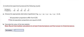 A multinomial experiment produced the following results:
Category
Frequency
1
65
2 3 4
66 64 63
5
67
a. Choose the appropriate alternative hypothesis if Ho: P1 P2 P3 P4 P5 0.20.
All population proportions differ from 0.20.
Not all population proportions are equal to 0.20.
b. Calculate the value of the test statistic.
Note: Round intermediate calculations to at least 4 decimal places and final answer to 3 decimal places.
Test statistic