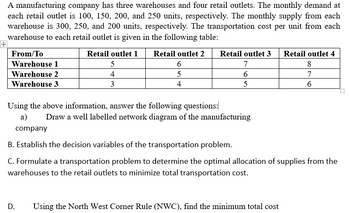 +
A manufacturing company has three warehouses and four retail outlets. The monthly demand at
each retail outlet is 100, 150, 200, and 250 units, respectively. The monthly supply from each
warehouse is 300, 250, and 200 units, respectively. The transportation cost per unit from each
warehouse to each retail outlet is given in the following table:
From/To
Warehouse 1
Retail outlet 1
5
Retail outlet 2
6
Retail outlet 3 Retail outlet 4
7
8
Warehouse 2
4
5
6
7
Warehouse 3
3
4
5
6
Using the above information, answer the following questions:
a)
company
Draw a well labelled network diagram of the manufacturing
B. Establish the decision variables of the transportation problem.
C. Formulate a transportation problem to determine the optimal allocation of supplies from the
warehouses to the retail outlets to minimize total transportation cost.
D.
Using the North West Corner Rule (NWC), find the minimum total cost