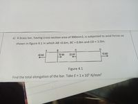 a) A brass bar, having cross-section area of 900mm2, is subjected to axial forces as
shown in figure 4.1 in which AB =0.6m, BC = 0.8m and CD = 1.0m.
40 kN
70 KN
20 kN
10 KN
Figure 4.1
Find the total elongation of the bar. Take E = 1 x 10$ N/mm²
%3D
