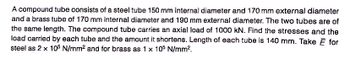 A compound tube consists of a steel tube 150 mm internal diameter and 170 mm external diameter
and a brass tube of 170 mm internal diameter and 190 mm external diameter. The two tubes are of
the same length. The compound tube carries an axial load of 1000 kN. Find the stresses and the
load carried by each tube and the amount it shortens. Length of each tube is 140 mm. Take Ĕ for
steel as 2 x 105 N/mm² and for brass as 1 x 105 N/mm².