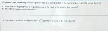 (Preferred stock valuation) Pioneer's preferred stock is selling for $38 in the market and pays a $3.40 annual dividend.
a. If the market's required yield is 11 percent, what is the value of the stock for that investor?
b. Should the investor acquire the stock?
a. The value of the stock for that investor is $ per share. (Round to the nearest cent.)