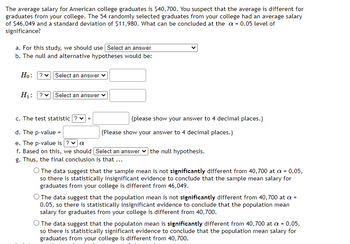 The average salary for American college graduates is $40,700. You suspect that the average is different for
graduates from your college. The 54 randomly selected graduates from your college had an average salary
of $46,049 and a standard deviation of $11,980. What can be concluded at the α = 0.05 level of
significance?
a. For this study, we should use Select an answer
b. The null and alternative hypotheses would be:
Ho: ? Select an answer
H₁: ?✓ Select an answer ✓
c. The test statistic ? ✓ =
d. The p-value =
e. The p-value is ? ✓ a
f. Based on this, we should [Select an answer the null hypothesis.
g. Thus, the final conclusion is that ...
(please show your answer to 4 decimal places.)
(Please show your answer to 4 decimal places.)
O The data suggest that the sample mean is not significantly different from 40,700 at a = 0.05,
so there is statistically insignificant evidence to conclude that the sample mean salary for
graduates from your college is different from 46,049.
O The data suggest that the population mean is not significantly different from 40,700 at a =
0.05, so there is statistically insignificant evidence to conclude that the population mean
salary for graduates from your college is different from 40,700.
The data suggest that the populaton mean is significantly different from 40,700 at a = 0.05,
so there is statistically significant evidence to conclude that the population mean salary for
graduates from your college is different from 40,700.