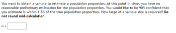 You want to obtain a sample to estimate a population proportion. At this point in time, you have no
reasonable preliminary estimation for the population proportion. You would like to be 90% confident that
you estimate is within 1.5% of the true population proportion. How large of a sample size is required? Do
not round mid-calculation.
n =