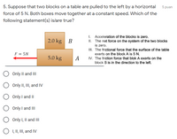 5. Suppose that two blocks on a table are pulled to the left by a horizontal
5 puan
force of 5 N. Both boxes move together at a constant speed. Which of the
following statement(s) is/are true?
I. Acceleration of the blocks is zero.
II. The net force on the system of the two blocks
is zero.
III. The frictional force that the surface of the table
exerts on the block A is 5 N.
IV. The friction force that blok A exerts on the
block B is in the direction to the left.
2.0 kg
F = 5N
5.0 kg
A
Only Il and II
Only II, III, and IV
Only I and II
Only I and III
Only I, Il and II
O I, II, III, and IV
