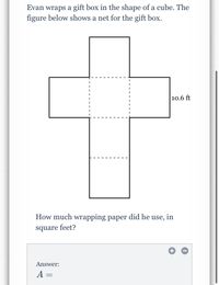 Evan wraps a gift box in the shape of a cube. The
figure below shows a net for the gift box.
10.6 ft
How much wrapping paper did he use, in
square feet?
Answer:
A =
