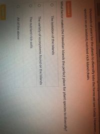 thousands of years for the plants to diversify into the forms we see today. However,
species on an isolated, nutrient-rich island chain.
Question 1
What factor makes the Hawaiian Islands the perfect place for plant species to diversify?
The isolation of the islands
The variety of ecosystems found on the islands
The nutrient rich soils
All of the above
Question 2
