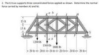 2. The K-truss supports three concentrated forces applied as shown. Determine the normal
force carried by members KJ and NJ.
15 ft
15 ft
D
a b
1200 lb
1500 Ib
1800 lb
20 ft20 ft-20 ft-- 20 (t-- 20 ft-- 20 ft -
