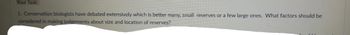 Your Task:
1. Conservation biologists have debated extensively which is better many, small reserves or a few large ones. What factors should be
considered in making judgements about size and location of reserves?