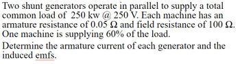 Two shunt generators operate in parallel to supply a total
common load of 250 kw @ 250 V. Each machine has an
armature resistance of 0.05 Q and field resistance of 100 9.
One machine is supplying 60% of the load.
Determine the armature current of each generator and the
induced emfs.