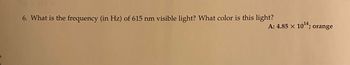 **Question:**

6. What is the frequency (in Hz) of 615 nm visible light? What color is this light?

**Answer:**

A: \(4.85 \times 10^{14} \, \text{Hz};\) orange