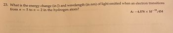 **Question 23:**

What is the energy change (in J) and wavelength (in nm) of light emitted when an electron transitions from \( n = 5 \) to \( n = 2 \) in the hydrogen atom?

**Answer:**

Energy change: \(-4.578 \times 10^{-19}\) J

Wavelength: 434 nm