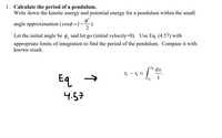 1. Calculate the period of a pendulum.
Write down the kinetic energy and potential energy for a pendulum within the small
angle approximation ( cosø=1-
Let the initial angle be ø, and let go (initial velocity=0). Use Eq. (4.57) with
appropriate limits of integration to find the period of the pendulum. Compare it with
known result.
pxr dx
If - l =
Eq
4.57
