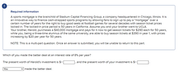 !
Required information
A sports mortgage is the brainchild of Stadium Capital Financing Group, a company headquartered in Chicago, Illinois. It is
an innovative way to finance cash-strapped sports programs by allowing fans to sign up to pay a "mortgage" over a
certain number of years for the right to buy good seats at football games for several decades with season ticket prices
locked in. The locked-in price period is 50 years in California. Assume you and your brother went to UCLA.
Your brother, Harold, purchases a $40,000 mortgage and pays for it now to get season tickets for $290 each for 50 years,
while you, being a three-time alumnus of the same university, are able to buy season tickets at $390 in year 1, with prices
increasing by $20 per year for 50 years.
NOTE: This is a multi-part question. Once an answer is submitted, you will be unable to return to this part.
Which of you made the better deal at an interest rate of 8% per year?
The present worth of Harold's investment is $-
You
✓ made the better deal.
and the present worth of your investment is $-